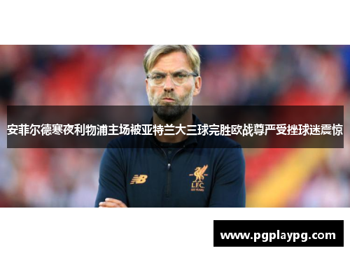 安菲尔德寒夜利物浦主场被亚特兰大三球完胜欧战尊严受挫球迷震惊