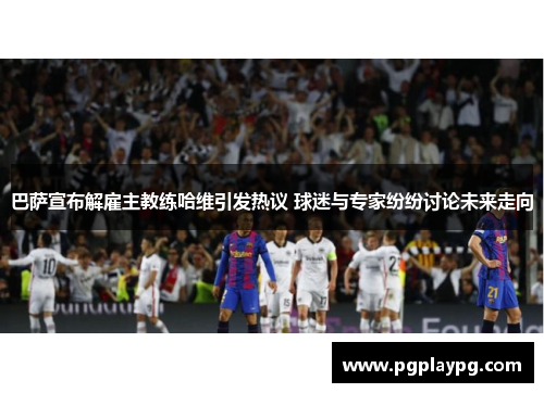 巴萨宣布解雇主教练哈维引发热议 球迷与专家纷纷讨论未来走向