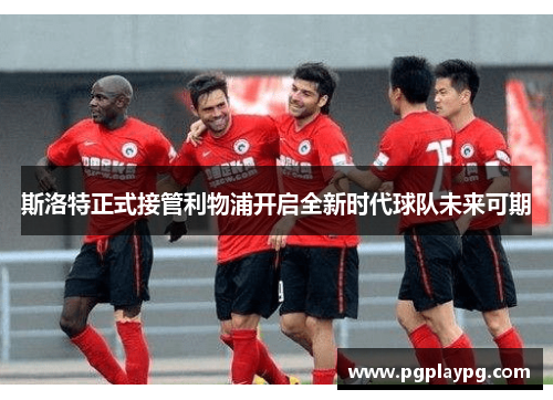 斯洛特正式接管利物浦开启全新时代球队未来可期