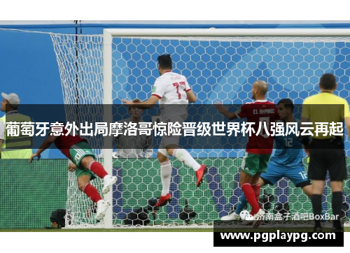 葡萄牙意外出局摩洛哥惊险晋级世界杯八强风云再起 葡萄牙意外出局摩洛哥惊险晋级世界杯八强风云再起
