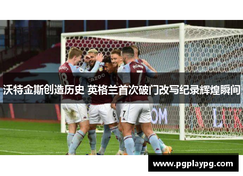 沃特金斯创造历史 英格兰首次破门改写纪录辉煌瞬间