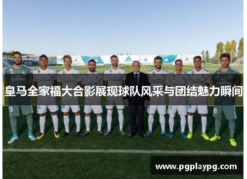 皇马全家福大合影展现球队风采与团结魅力瞬间
