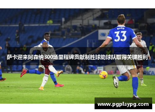 萨卡迎来阿森纳300场里程碑贡献制胜球助球队取得关键胜利