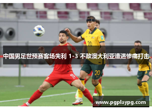 中国男足世预赛客场失利 1-3 不敌澳大利亚遭遇惨痛打击