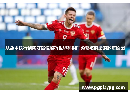 从战术执行到防守站位解析世界杯射门频繁被封堵的多重原因 从战术执行到防守站位解析世界杯射门频繁被封堵的多重原因