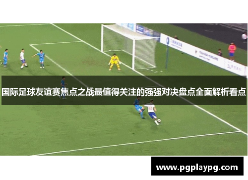 国际足球友谊赛焦点之战最值得关注的强强对决盘点全面解析看点