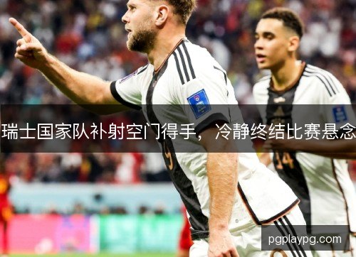 瑞士国家队补射空门得手，冷静终结比赛悬念