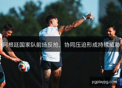 阿根廷国家队前场反抢，协同压迫形成持续威胁